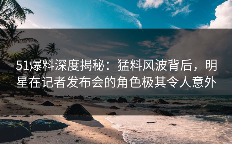 51爆料深度揭秘：猛料风波背后，明星在记者发布会的角色极其令人意外