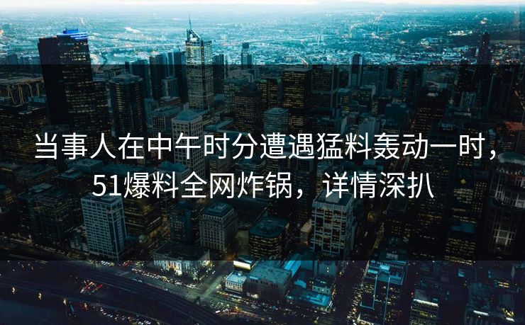 当事人在中午时分遭遇猛料轰动一时，51爆料全网炸锅，详情深扒
