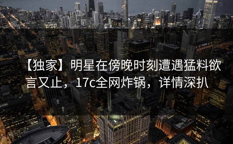 【独家】明星在傍晚时刻遭遇猛料欲言又止，17c全网炸锅，详情深扒