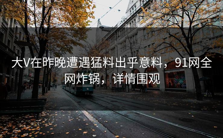 大V在昨晚遭遇猛料出乎意料，91网全网炸锅，详情围观
