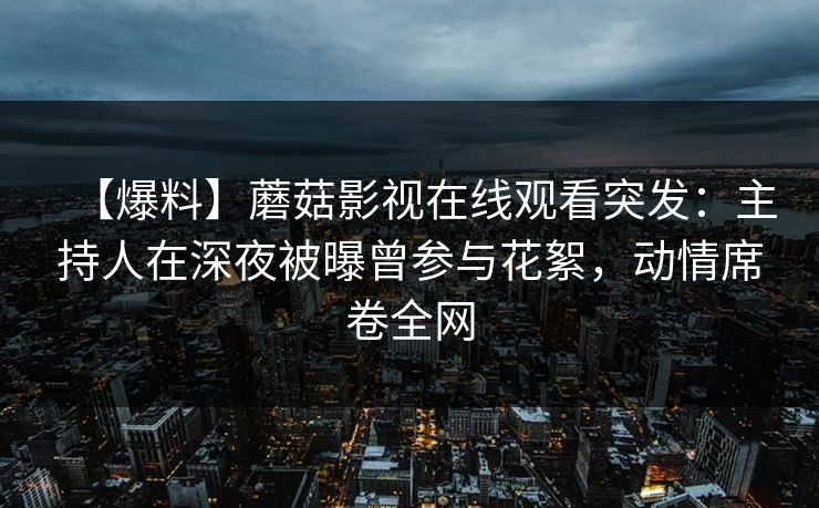 【爆料】蘑菇影视在线观看突发：主持人在深夜被曝曾参与花絮，动情席卷全网