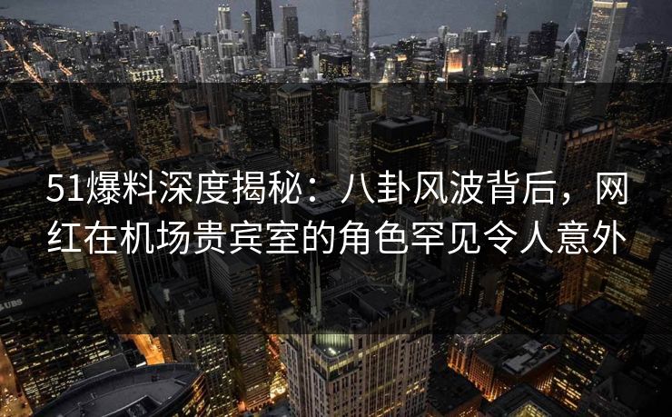 51爆料深度揭秘：八卦风波背后，网红在机场贵宾室的角色罕见令人意外