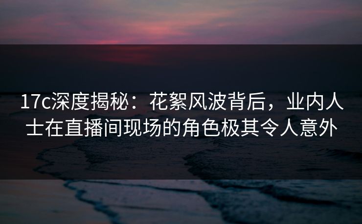 17c深度揭秘：花絮风波背后，业内人士在直播间现场的角色极其令人意外