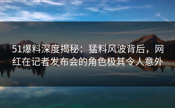 51爆料深度揭秘：猛料风波背后，网红在记者发布会的角色极其令人意外
