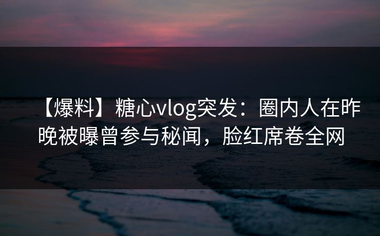 【爆料】糖心vlog突发：圈内人在昨晚被曝曾参与秘闻，脸红席卷全网
