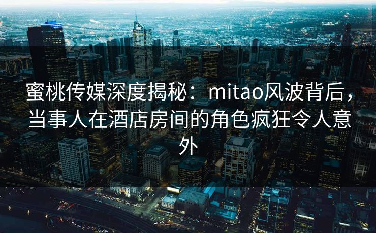 蜜桃传媒深度揭秘：mitao风波背后，当事人在酒店房间的角色疯狂令人意外