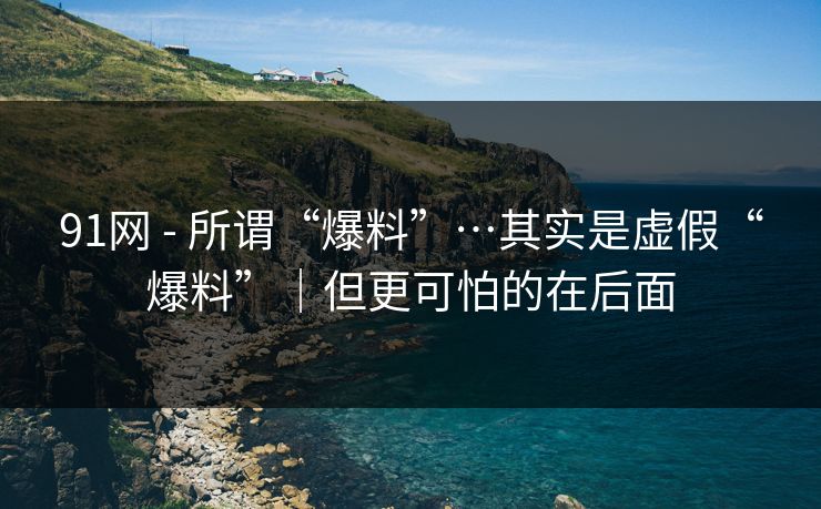 91网 - 所谓“爆料”…其实是虚假“爆料”|但更可怕的在后面 91网 - 所谓“爆料”…其实是虚假“爆料”|但更可怕的在后面