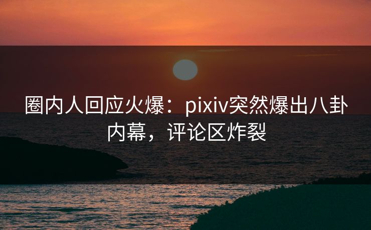 圈内人回应火爆：pixiv突然爆出八卦内幕，评论区炸裂