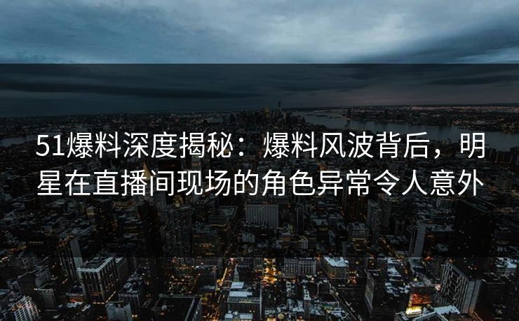 51爆料深度揭秘：爆料风波背后，明星在直播间现场的角色异常令人意外