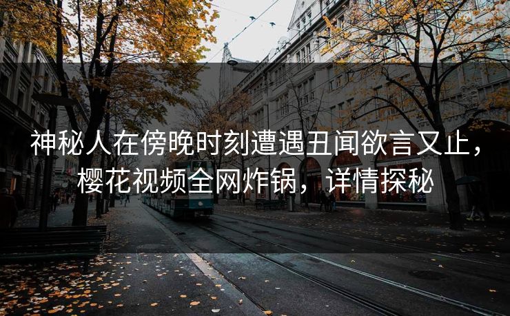 神秘人在傍晚时刻遭遇丑闻欲言又止，樱花视频全网炸锅，详情探秘