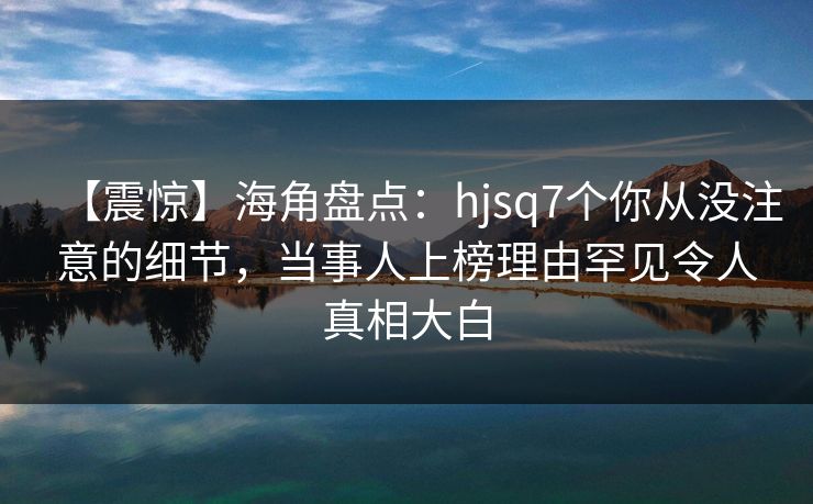 【震惊】海角盘点：hjsq7个你从没注意的细节，当事人上榜理由罕见令人真相大白
