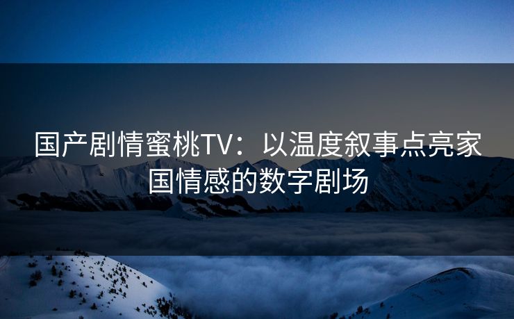 国产剧情蜜桃TV：以温度叙事点亮家国情感的数字剧场