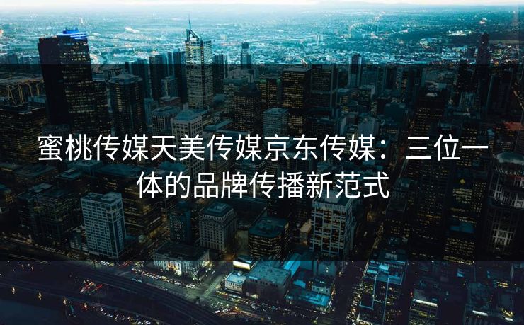 蜜桃传媒天美传媒京东传媒：三位一体的品牌传播新范式