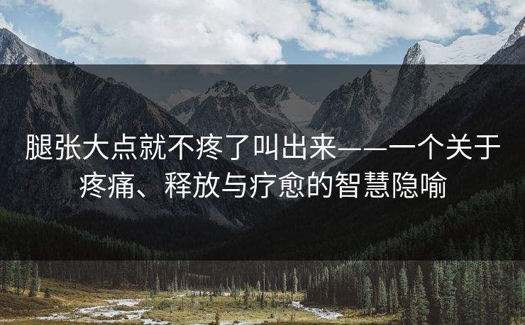腿张大点就不疼了叫出来——一个关于疼痛、释放与疗愈的智慧隐喻