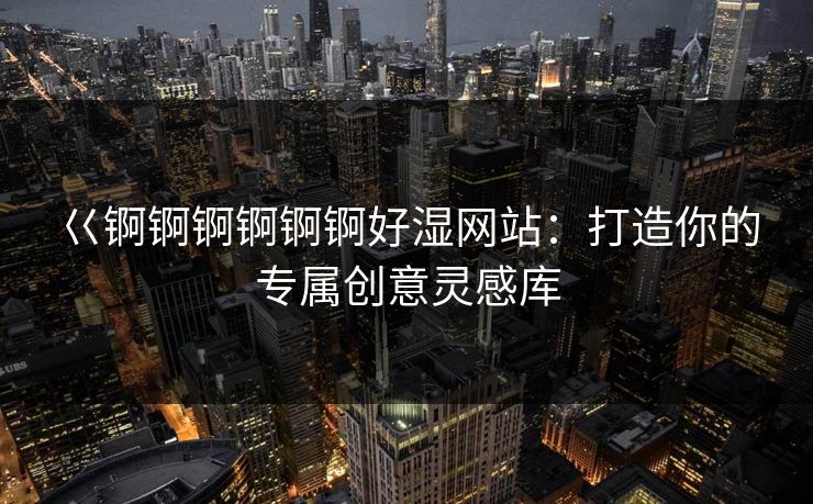 巜锕锕锕锕锕锕好湿网站：打造你的专属创意灵感库
