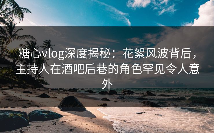 糖心vlog深度揭秘：花絮风波背后，主持人在酒吧后巷的角色罕见令人意外