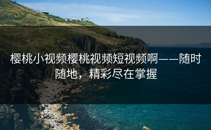 樱桃小视频樱桃视频短视频啊——随时随地，精彩尽在掌握