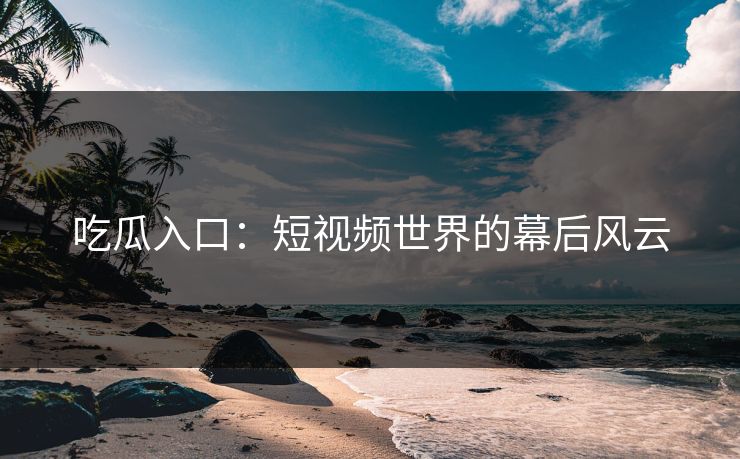 吃瓜入口：短视频世界的幕后风云