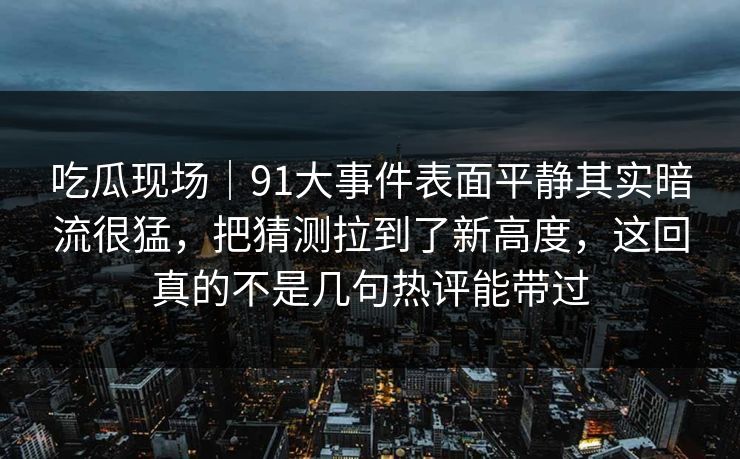 吃瓜现场｜91大事件表面平静其实暗流很猛，把猜测拉到了新高度，这回真的不是几句热评能带过