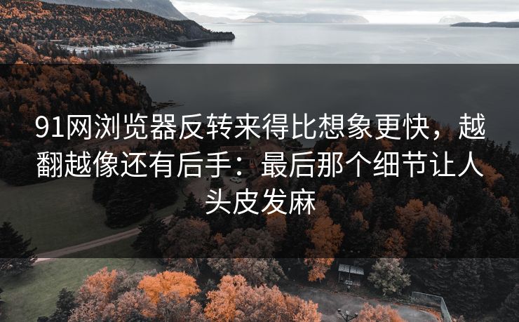 91网浏览器反转来得比想象更快，越翻越像还有后手：最后那个细节让人头皮发麻